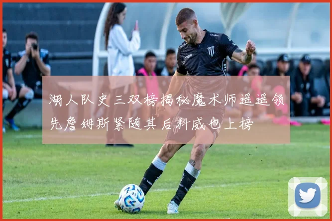 湖人队史三双榜揭秘魔术师遥遥领先詹姆斯紧随其后科威也上榜