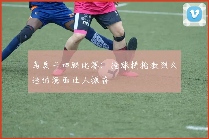 乌度卡回顾比赛：抢球拼抢激烈久违的场面让人振奋