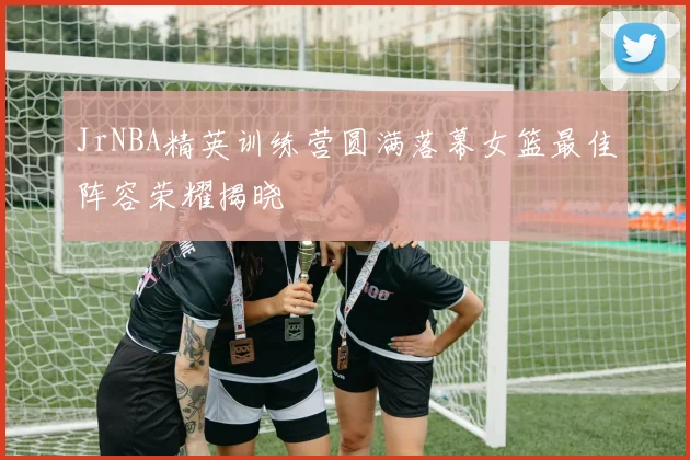 JrNBA精英训练营圆满落幕女篮最佳阵容荣耀揭晓