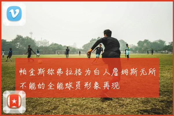 帕金斯称弗拉格为白人詹姆斯无所不能的全能球员形象再现