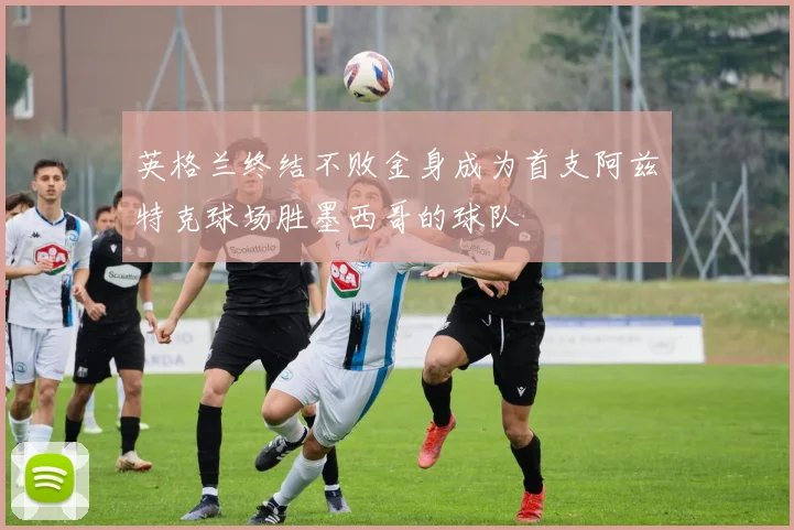 英格兰终结不败金身成为首支阿兹特克球场胜墨西哥的球队