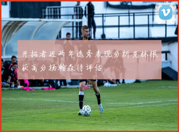 开拓者近两年选秀表现分析克林根获高分杨瀚森待评估