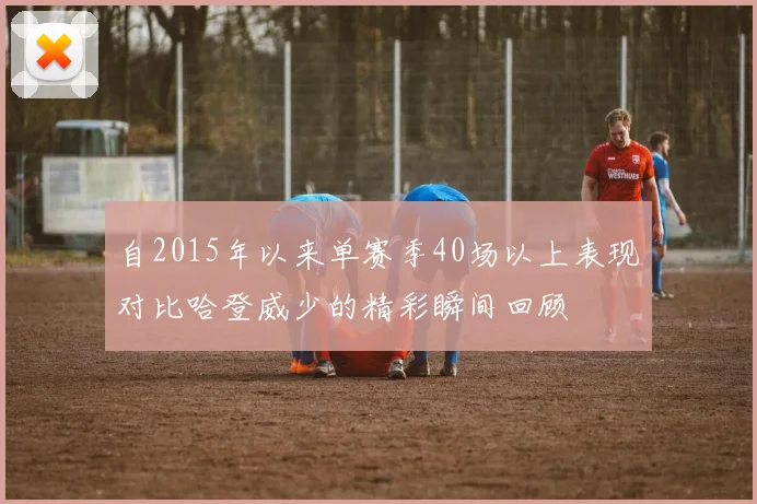 自2015年以来单赛季40场以上表现对比哈登威少的精彩瞬间回顾