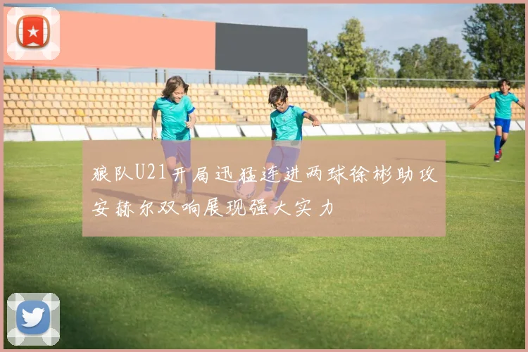 狼队U21开局迅猛连进两球徐彬助攻安赫尔双响展现强大实力
