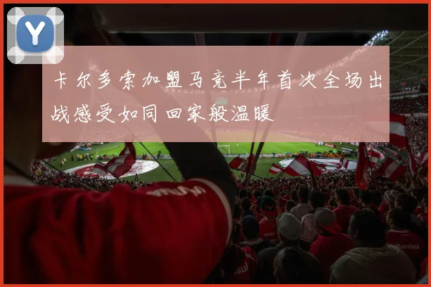 卡尔多索加盟马竞半年首次全场出战感受如同回家般温暖