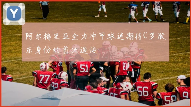 阿尔梅里亚全力冲甲球迷期待C罗股东身份的首次造访