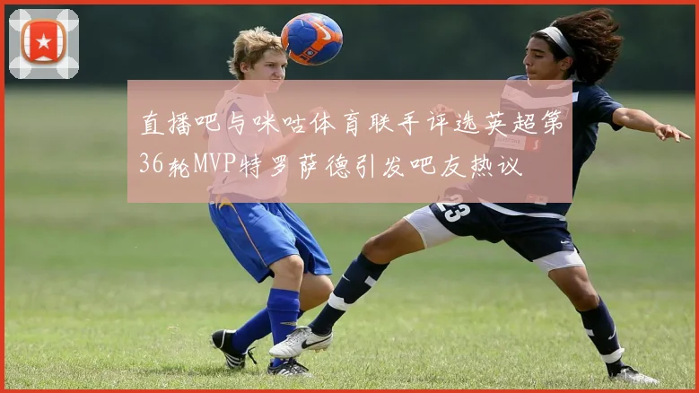 直播吧与咪咕体育联手评选英超第36轮MVP特罗萨德引发吧友热议