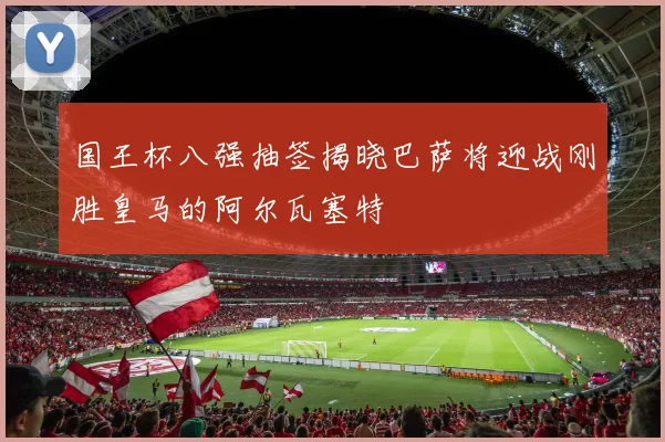 国王杯八强抽签揭晓巴萨将迎战刚胜皇马的阿尔瓦塞特