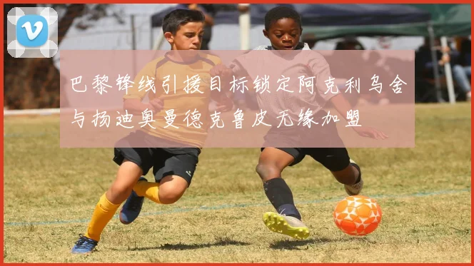 巴黎锋线引援目标锁定阿克利乌舍与扬迪奥曼德克鲁皮无缘加盟