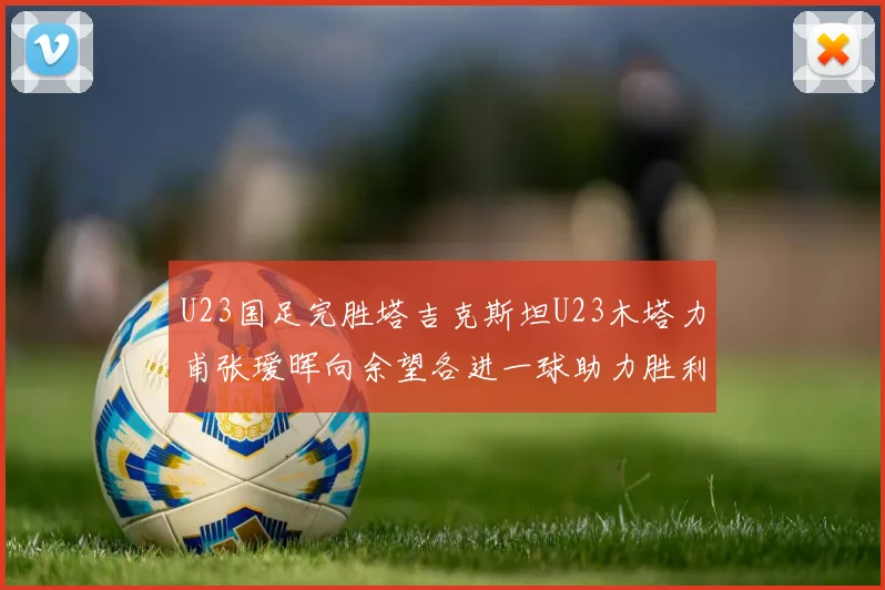 U23国足完胜塔吉克斯坦U23木塔力甫张瑷晖向余望各进一球助力胜利