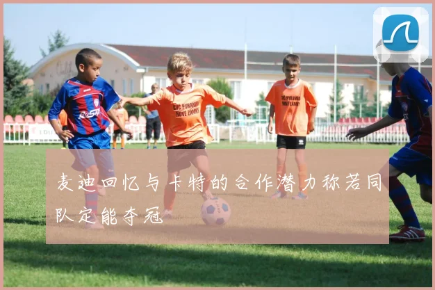 麦迪回忆与卡特的合作潜力称若同队定能夺冠
