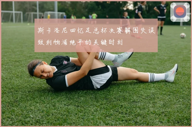 斯卡洛尼回忆足总杯决赛解围失误致利物浦绝平的关键时刻
