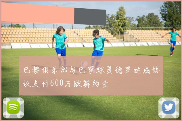 巴黎俱乐部与巴萨球员德罗达成协议支付600万欧解约金