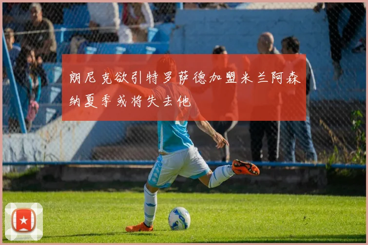 朗尼克欲引特罗萨德加盟米兰阿森纳夏季或将失去他
