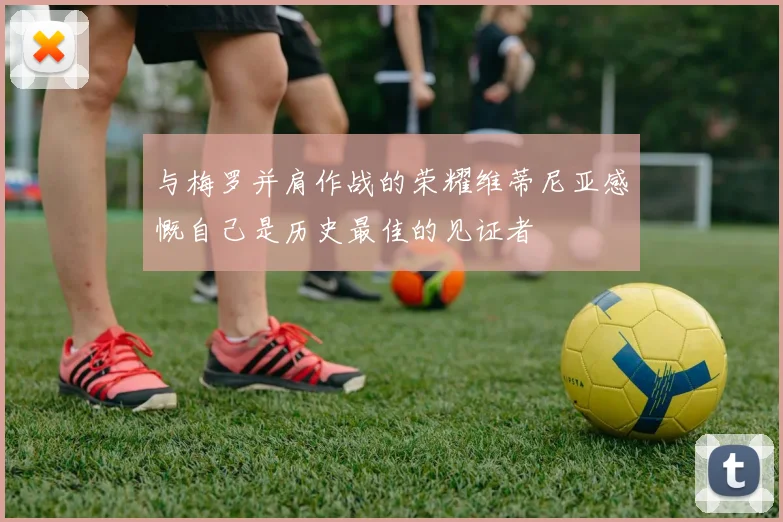 与梅罗并肩作战的荣耀维蒂尼亚感慨自己是历史最佳的见证者