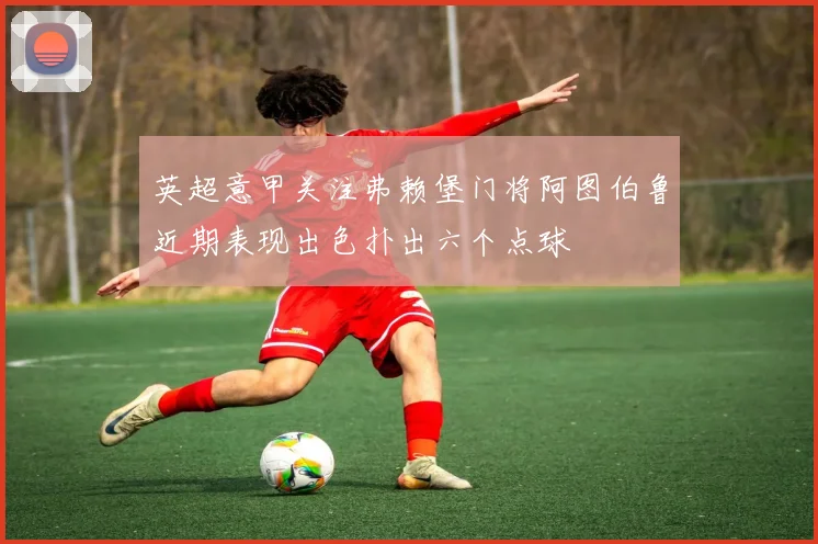 英超意甲关注弗赖堡门将阿图伯鲁近期表现出色扑出六个点球