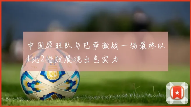 中国犀旺队与巴萨激战一场最终以1比2惜败展现出色实力