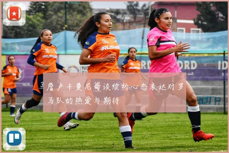 詹卢卡曼尼奇谈续约心态表达对罗马队的热爱与期待