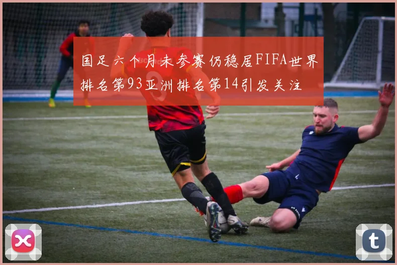 国足六个月未参赛仍稳居FIFA世界排名第93亚洲排名第14引发关注