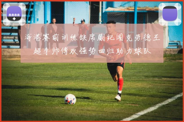 海港赛前训练缺席蒯纪闻克劳德王燊超李帅傅欢强势回归助力球队