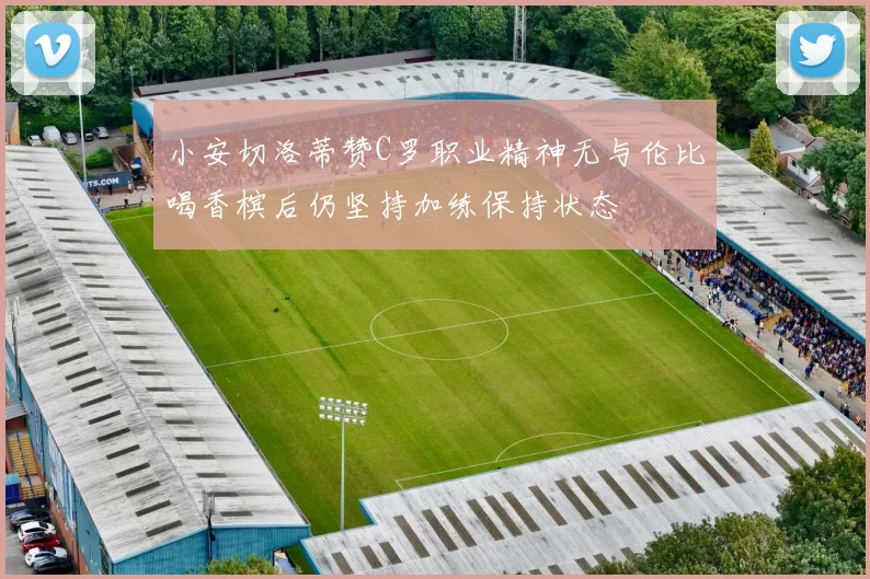 小安切洛蒂赞C罗职业精神无与伦比喝香槟后仍坚持加练保持状态
