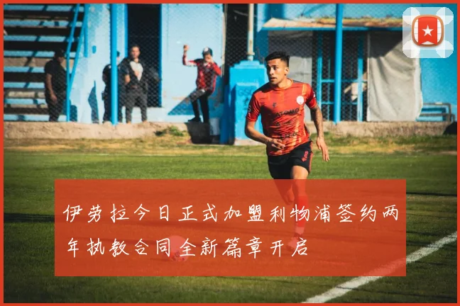 伊劳拉今日正式加盟利物浦签约两年执教合同全新篇章开启