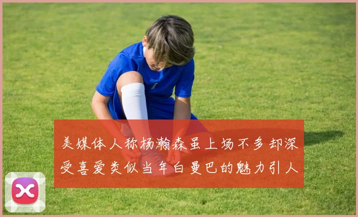 美媒体人称杨瀚森虽上场不多却深受喜爱类似当年白曼巴的魅力引人瞩目