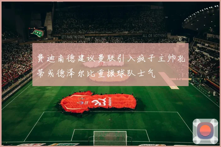费迪南德建议曼联引入疯子主帅孔蒂或德泽尔比重振球队士气