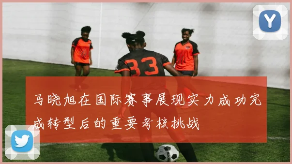 马晓旭在国际赛事展现实力成功完成转型后的重要考核挑战