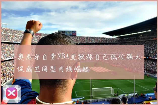 奥尼尔自责NBA变软称自己低位强大促成空间型内线崛起