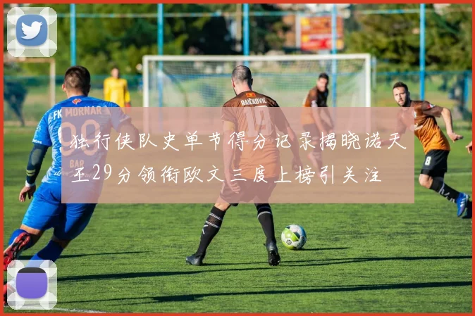 独行侠队史单节得分记录揭晓诺天王29分领衔欧文三度上榜引关注